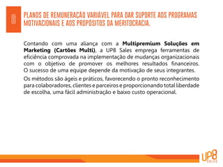 PLANOS DE REMUNERAÇÃO VARIÁVEL PARA DAR SUPORTE AOS PROGRAMAS
MOTIVACIONAIS E AOS PROPÓSITOS DA MERITOCRACIA.6
Contando com uma aliança com a Multipremium Soluções em
Marketing (Cartões Multi), a UP8 Sales emprega ferramentas de
eficiência comprovada na implementação de mudanças organizacionais
com o objetivo de promover os melhores resultados financeiros.
O sucesso de uma equipe depende da motivação de seus integrantes.
Os métodos são ágeis e práticos, favorecendo o pronto reconhecimento
para colaboradores, clientes e parceiros e proporcionando total liberdade
de escolha, uma fácil administração e baixo custo operacional.
 