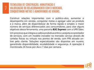 TECNOLOGIA DE CONSTRUÇÃO, MANUTENÇÃO E
VALORIZAÇÃO DO RELACIONAMENTO COM O MERCADO,
CONQUISTANDO METAS E AUMENTANDO AS VENDAS.
7
Construir relações importantes com o público-alvo, aumentar o
desempenho em vendas, conquistar metas e agregar valor ao produto
e à marca, além de disponibilizar de forma rápida e simples o maior
número de serviços diferenciados aos consumidores, para citar alguns
objetivos dessa ferramenta, uma parceria B2C Express com a UP8 Sales.
Um processo que integra a cadeia produtiva entre o varejista e o prestador
de serviços, com um modelo inovador no mercado: serviço através de
cartelas físicas ou virtuais nos pontos de venda, com PIN ativado on-
line pelo cliente. Soluções especializadas são dispostas em nuvens,
garantindo disponibilidade, escalabilidade e segurança. A operação é
monitorada 24 horas por dia e 7 dias por semana.
 