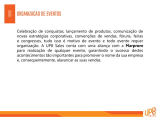 ORGANIZAÇÃO DE EVENTOS8
Celebração de conquistas, lançamento de produtos, comunicação de
novas estratégias corporativas, convenções de vendas, fóruns, feiras
e congressos, tudo isso é motivo de evento e todo evento requer
organização. A UP8 Sales conta com uma aliança com a Marprom
para realização de qualquer evento, garantindo o sucesso destes
acontecimentos tão importantes para promover o nome da sua empresa
e, consequentemente, alavancar as suas vendas.
 