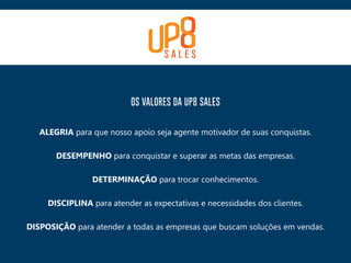 OS VALORES DA UP8 SALES
ALEGRIA para que nosso apoio seja agente motivador de suas conquistas.
DESEMPENHO para conquistar e superar as metas das empresas.
DETERMINAÇÃO para trocar conhecimentos.
DISCIPLINA para atender as expectativas e necessidades dos clientes.
DISPOSIÇÃO para atender a todas as empresas que buscam soluções em vendas.
 