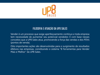 FILOSOFIA E ATUAÇÃO DA UP8 SALES
Vender é um processo que exige aperfeiçoamento contínuo e toda empresa
tem necessidade de aumentar seu potencial vendedor. É com base nesses
conceitos que a UP8 Sales atua, promovendo a força das vendas e dos PDVs
(pontos de venda).
Oito importantes ações são desenvolvidas para o surgimento de resultados
efetivos nas empresas, constituindo o sistema “8 Ferramentas para Vender
Mais e Melhor” da UP8 Sales.
 