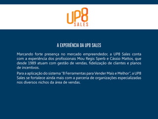 A EXPERIÊNCIA DA UP8 SALES
Marcando forte presença no mercado empreendedor, a UP8 Sales conta
com a experiência dos profissionais Mou Regis Sperb e Cássio Mattos, que
desde 1989 atuam com gestão de vendas, fidelização de clientes e planos
de incentivos.
Para a aplicação do sistema “8 Ferramentas para Vender Mais e Melhor”, a UP8
Sales se fortalece ainda mais com a parceria de organizações especializadas
nos diversos nichos da área de vendas.
 