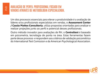 AVALIAÇÃO DE PERFIL PROFISSIONAL FOCADO EM
VENDAS ATRAVÉS DE METODOLOGIA ESPECIALIZADA.
Um dos processos essenciais para elevar a produtividade é a avaliação de
líderes e/ou profissionais especialistas em vendas, o Assessment Center
/ Cassio Mattos Consultoria, utiliza propostas orientadas para analisar e
realizar projeções junto ao perfil e potencial desses profissionais.
Outro método inovador para avaliações de RH, o Centraltest é baseado
em psicometria, tecnologia de ponta na área. Estas ferramentas fazem
parte desse processo e respondem aos critérios de validação psicométrica
do International Test Comission e da American Psychological Association.
2
 