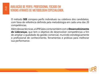 AVALIAÇÃO DE PERFIL PROFISSIONAL FOCADO EM
VENDAS ATRAVÉS DE METODOLOGIA ESPECIALIZADA.
O método SEE compara perfis individuais ou coletivos dos candidatos,
com faixa de referência definida pela metodologia em cada uma das 20
competências.
Alémdessastécnicas,aUP8SalescontatambémcomoDesenvolvimento
de Lideranças, que tem o objetivo de desenvolver competências a fim
de ampliar a qualidade da gestão comercial, munindo estrategicamente
o profissional de conhecimento, ferramentas e práticas para melhorar
sua performance.
2
 