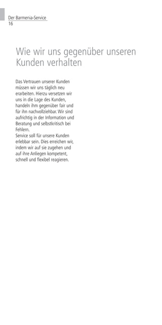 Der Barmenia-Service
16
Wie wir uns gegenüber unseren
Kunden verhalten
Das Vertrauen unserer Kunden
müssen wir uns täglich neu
erarbeiten. Hierzu versetzen wir
uns in die Lage des Kunden,
handeln ihm gegenüber fair und
für ihn nachvollziehbar. Wir sind
aufrichtig in der Information und
Beratung und selbstkritisch bei
Fehlern.
Service soll für unsere Kunden
erlebbar sein. Dies erreichen wir,
indem wir auf sie zugehen und
auf ihre Anliegen kompetent,
schnell und flexibel reagieren.
 