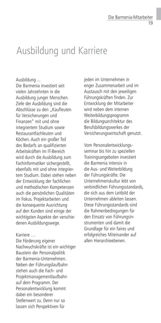 Die Barmenia-Mitarbeiter
19
Ausbildung ...
Die Barmenia investiert seit
vielen Jahrzehnten in die
Ausbildung junger Menschen.
Ziele der Ausbildung sind die
Abschlüsse zu den „Kaufleuten
für Versicherungen und
Finanzen“ mit und ohne
integriertem Studium sowie
Restaurantfachleuten und
Köchen. Auch ein großer Teil
des Bedarfs an qualifizierten
Arbeitskräften im IT-Bereich
wird durch die Ausbildung zum
Fachinformatiker sichergestellt,
ebenfalls mit und ohne integrier-
tem Studium. Dabei stehen neben
der Entwicklung der fachlichen
und methodischen Kompetenzen
auch die persönlichen Qualitäten
im Fokus. Projektarbeiten und
die konsequente Ausrichtung
auf den Kunden sind einige der
wichtigsten Aspekte der verschie-
denen Ausbildungswege.
Karriere …
Die Förderung eigener
Nachwuchskräfte ist ein wichtiger
Baustein der Personalpolitik
der Barmenia-Unternehmen.
Neben der Führungslaufbahn
stehen auch die Fach- und
Projektmanagementlaufbahn
auf dem Programm. Der
Personalentwicklung kommt
dabei ein besonderer
Stellenwert zu. Denn nur so
lassen sich Perspektiven für
jeden im Unternehmen in
enger Zusammenarbeit und im
Austausch mit den jeweiligen
Führungskräften finden. Zur
Entwicklung der Mitarbeiter
wird neben dem internen
Weiterbildungsprogramm
die Bildungsarchitektur des
Berufsbildungswerkes der
Versicherungswirtschaft genutzt.
Vom Personalentwicklungs-
seminar bis hin zu speziellen
Trainingsangeboten investiert
die Barmenia intensiv in
die Aus- und Weiterbildung
der Führungskräfte. Die
Unternehmenskultur lebt von
verbindlichen Führungsstandards,
die sich aus dem Leitbild der
Unternehmen ableiten lassen.
Diese Führungsstandards sind
die Rahmenbedingungen für
den Einsatz von Führungsin-
strumenten und damit die
Grundlage für ein faires und
erfolgreiches Miteinander auf
allen Hierarchieebenen.
Ausbildung und Karriere
 