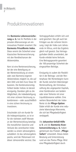 Im Blickpunkt
2
Produktinnovationen
Die Barmenia Lebensversiche-
rung a. G. hat ihr Portfolio in der
privaten Altersvorsorge um ein
innovatives Produkt erweitert: Die
Barmenia PrivatRente Index.
Diese vereint die Sicherheit einer
klassischen Rentenversicherung
mit den Renditechancen der
Aktienmärkte.
Kern ist eine Rentenversicherung,
bei der eine Beteiligung an
der Wertentwicklung an einem
oder zwei Barmenia-eigenen
Aktienindizies möglich ist, die auf
dem DAX und dem Euro Stoxx 50
basieren. Die Kombinationsmög-
lichkeit beider Indizes ist derzeit
einzigartig. Daneben gibt es die
Möglichkeit, die Indexbeteiligung
mit einer sicheren Verzinsung zu
kombinieren – oder ausschließlich
in eine sichere Verzinsung zu
investieren.
Entscheidet sich ein Kunde für
die Indexpartizipation, so ist er
für die nächsten zwölf Monate
an der Wertentwicklung beteiligt.
Die monatlichen Gewinne und
Verluste des vereinbarten Index
werden zu einem Jahresergebnis
aufaddiert. Ist das Jahresergebnis
positiv, wird der Policenwert mit
dieser Jahresrendite verzinst. Das
Vertragsguthaben erhöht sich und
wird gesichert. Das gilt auch bei
Erträgen aus der sicheren Verzin-
sung. Liegt der Index zum Jahres-
ende im Minus, wird das Ergebnis
gleich null gesetzt. Das Vertrags-
guthaben bleibt unverändert, der
Kunde erleidet keine Verluste.
Eine Beitragsgarantie garantiert
die 100-prozentige Sicherheit der
eingezahlten Beiträge.
Einzigartig ist zudem die Flexibili-
tät in der Beitrags- und der Ren-
tenphase: Bei Rentenbeginn kann
der Kunde zwischen lebenslanger
Rentenzahlung, der Einmalaus-
zahlung des angesparten Kapitals,
einer Kombination von beidem
oder einer Teilrente mit einer
Liquiditätsreserve wählen. Eine
weitere Besonderheit der Index-
Rente ist die Pflege-Option:
Dabei erhält der Kunde eine redu-
zierte lebenslange Altersrente,
die sich bei Pflegebedürftigkeit
verdoppelt.
Die Johanniter-Unfall-Hilfe
e. V. und die Barmenia Kran-
kenversicherung a. G. haben
gemeinsam das Produkt „Pflege-
Sofort“ entwickelt. Dieses bietet
Beratung und Unterstützung
rund um das Thema Pflege. Wird
eine Pflegebedürftigkeit durch
 