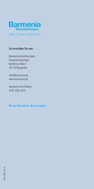 Ihr Barmenia-Betreuer berät Sie gerne in
allen Versicherungsfragen.
Informieren Sie sich.
K 2200 01/2013
WK220005/16
So erreichen Sie uns:
Barmenia Versicherungen
Hauptverwaltungen
Barmenia-Allee 1
42119 Wuppertal
info@barmenia.de
www.barmenia.de
Barmenia-Info-Telefon
0202 438-2250
Besser Barmenia. Besser leben.
 