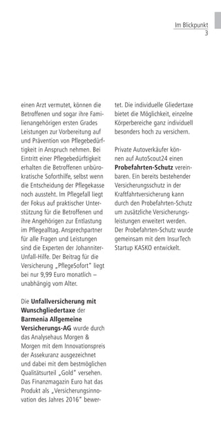 einen Arzt vermutet, können die
Betroffenen und sogar ihre Fami-
lienangehörigen ersten Grades
Leistungen zur Vorbereitung auf
und Prävention von Pflegebedürf-
tigkeit in Anspruch nehmen. Bei
Eintritt einer Pflegebedürftigkeit
erhalten die Betroffenen unbüro-
kratische Soforthilfe, selbst wenn
die Entscheidung der Pflegekasse
noch aussteht. Im Pflegefall liegt
der Fokus auf praktischer Unter-
stützung für die Betroffenen und
ihre Angehörigen zur Entlastung
im Pflegealltag. Ansprechpartner
für alle Fragen und Leistungen
sind die Experten der Johanniter-
Unfall-Hilfe. Der Beitrag für die
Versicherung „PflegeSofort“ liegt
bei nur 9,99 Euro monatlich –
unabhängig vom Alter.
Die Unfallversicherung mit
Wunschgliedertaxe der
Barmenia Allgemeine
Versicherungs-AG wurde durch
das Analysehaus Morgen &
Morgen mit dem Innovationspreis
der Assekuranz ausgezeichnet
und dabei mit dem bestmöglichen
Qualitätsurteil „Gold“ versehen.
Das Finanzmagazin Euro hat das
Produkt als „Versicherungsinno-
vation des Jahres 2016“ bewer-
tet. Die individuelle Gliedertaxe
bietet die Möglichkeit, einzelne
Körperbereiche ganz individuell
besonders hoch zu versichern.
Private Autoverkäufer kön-
nen auf AutoScout24 einen
Probefahrten-Schutz verein-
baren. Ein bereits bestehender
Versicherungsschutz in der
Kraftfahrtversicherung kann
durch den Probefahrten-Schutz
um zusätzliche Versicherungs-
leistungen erweitert werden.
Der Probefahrten-Schutz wurde
gemeinsam mit dem InsurTech
Startup KASKO entwickelt.
Im Blickpunkt
3
 