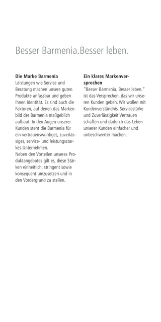 Die Marke Barmenia
Leistungen wie Service und
Beratung machen unsere guten
Produkte anfassbar und geben
Ihnen Identität. Es sind auch die
Faktoren, auf denen das Marken-
bild der Barmenia maßgeblich
aufbaut. In den Augen unserer
Kunden steht die Barmenia für
ein vertrauenswürdiges, zuverläs-
siges, service- und leistungsstar-
kes Unternehmen.
Neben den Vorteilen unseres Pro-
duktangebotes gilt es, diese Stär-
ken einheitlich, stringent sowie
konsequent umzusetzen und in
den Vordergrund zu stellen.
Ein klares Markenver-
sprechen
“Besser Barmenia. Besser leben.“
ist das Versprechen, das wir unse-
ren Kunden geben. Wir wollen mit
Kundenverständnis, Servicestärke
und Zuverlässigkeit Vertrauen
schaffen und dadurch das Leben
unserer Kunden einfacher und
unbeschwerter machen.
Besser Barmenia.Besser leben.
 