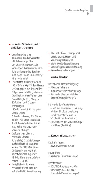 ... in der Schaden- und
	Unfallversicherung
•	 Unfallversicherung
	 Besondere Produkt­variante:
	 - Unfallvorsorge 60+
	 Mit unserem Partner „Die
	 Johanniter” bieten wir zusätz­-		
	 liche um­fang­reiche Service­-		
	 leistungen, wenn unfallbedingt 	
	 Hilfe nötig wird.
•	 Erweiterter Invaliditätsschutz		
	 - Opti5-/und Opti5plus-Rente
	 schützt gegen die finanziellen
	 Folgen von Unfällen, schweren 	
	 Krankheiten, dem Verlust von 		
	 Grundfähigkeiten, Pflegebe-
	 dürftigkeit und Krebser-		
	krankungen
	 - Kinder-Invaliditäts-Sorglos-		
	 Schutz (KISS)	
	 Zukunftssicherung für Kinder
	 für den Fall einer Invalidität
	 durch Krankheit oder Unfall
	 inkl. Reha-Management-		
	Serviceleistungen
•	Kraftfahrtversicherung
	Premium-Schutz:
	 Schutzbrief, Entschädi­gungs-		
	 ausfallschutz bei Aus­­­lands-­		
	 reisen, mit 100 Mio. Euro- 		
	 Deckung in der Kfz-Haft-
	 pflichtversicherung (max.
	 15 Mio. Euro je geschädigte 		
	 Person) u. a. m.
•	 Haftpflichtversicherung
	 Privathaftpflicht- und Tier-		
	halterhaftpflichtversicherung
•	 Hausrat-, Glas-, Reisegepäck-		
	 versicherung, Haus- und 		
	 Wohnungsschutz­brief
•	 Wohngebäudeversicherung
•	 Geschäftsgebäudever­sicherung
•	Gewerbeversicherungen
... und außerdem
Betriebliche Altersversorgung:
•	Direktversicherung
•	Rückgedeckte Pensions­zusage	
•	Barmenia Überbetriebliche 		
	 Unterstützungskasse e. V.
Barmenia-Baufinanzierung:
•	attraktive Konditionen bei lang-	
	 fristiger Zinsfestschreibung
•	kundenorientierte und un-
	 bürokratische Bearbeitung
•	Zinsnachlass bei Versicherungs-	
	 abschluss (BestZins)
... Kooperationspartner
Kapitalanlagen:
•	DWS Investment GmbH
Bausparen:
•	Aachener Bausparkasse AG
Rechtsschutz:
•	 ROLAND Rechtsschutz-Ver­-		
	 sicherungs-AG, ROLAND 		
	 Schutzbrief-Versicherung AG	
Das Barmenia-Angebot
9
 