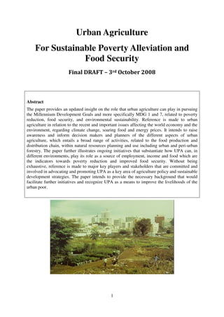 Urban Agriculture
    For Sustainable Poverty Alleviation and
                Food Security
                       Final DRAFT – 3rd October 2008



Abstract
The paper provides an updated insight on the role that urban agriculture can play in pursuing
the Millennium Development Goals and more specifically MDG 1 and 7, related to poverty
reduction, food security, and environmental sustainability. Reference is made to urban
agriculture in relation to the recent and important issues affecting the world economy and the
environment, regarding climate change, soaring food and energy prices. It intends to raise
awareness and inform decision makers and planners of the different aspects of urban
agriculture, which entails a broad range of activities, related to the food production and
distribution chain, within natural resources planning and use including urban and peri-urban
forestry. The paper further illustrates ongoing initiatives that substantiate how UPA can, in
different environments, play its role as a source of employment, income and food which are
the indicators towards poverty reduction and improved food security. Without being
exhaustive, reference is made to major key players and stakeholders that are committed and
involved in advocating and promoting UPA as a key area of agriculture policy and sustainable
development strategies. The paper intends to provide the necessary background that would
facilitate further initiatives and recognize UPA as a means to improve the livelihoods of the
urban poor.




                                              1
 