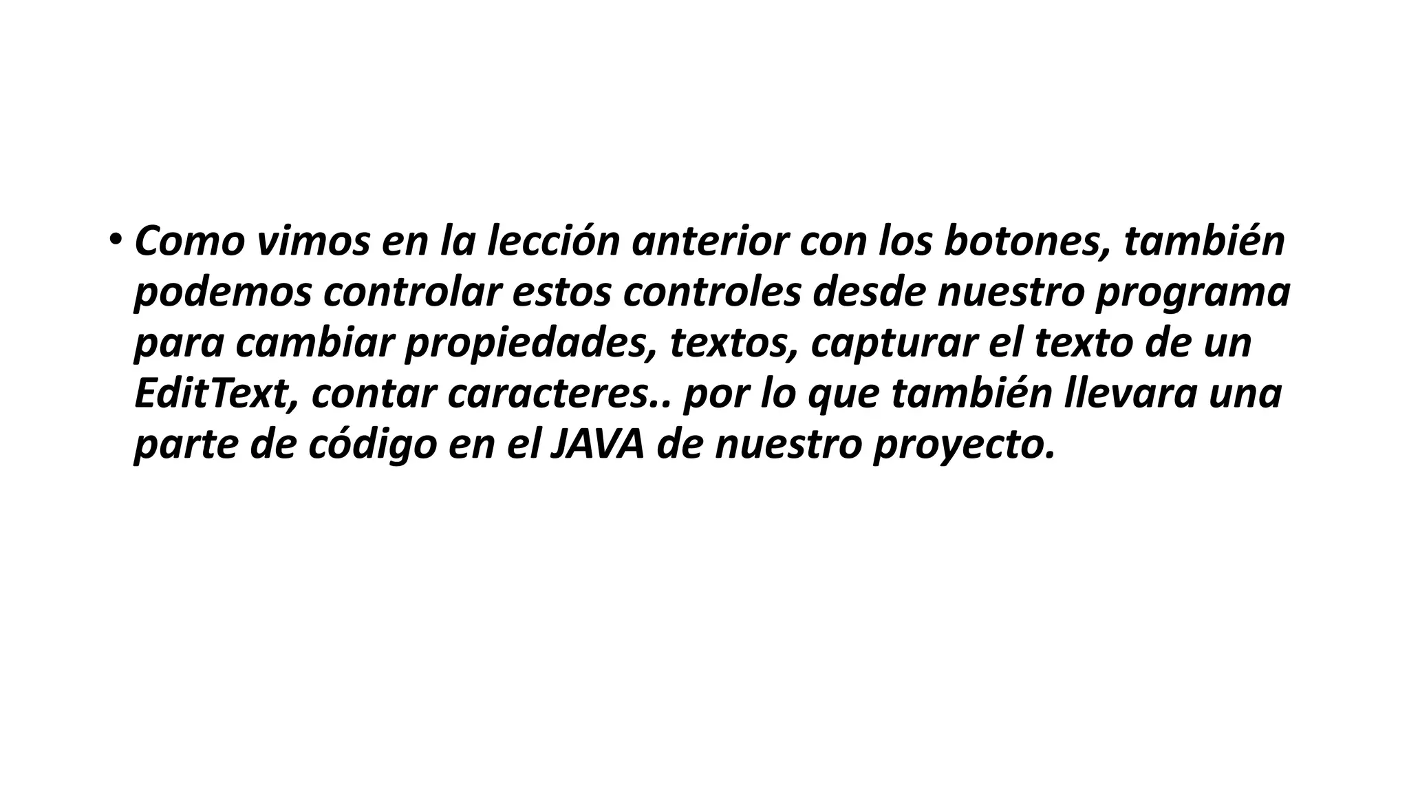 • Como vimos en la lección anterior con los botones, también
podemos controlar estos controles desde nuestro programa
para cambiar propiedades, textos, capturar el texto de un
EditText, contar caracteres.. por lo que también llevara una
parte de código en el JAVA de nuestro proyecto.
 