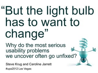 “But the light bulb
 has to want to
 change”
Why do the most serious
usability problems
we uncover often go unfixed?
Steve Krug and Caroline Jarrett
#upa2012 Las Vegas
 