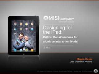 Designing for
             the iPad:
             Critical Considerations for
             a Unique Interaction Model

              5.18.11



                                                                                         Megan Geyer
                                                                          Lead Experience Architect



MISI Company, Ltd. | Classification: Confidential | Information owner: Exp Design | Disclosure range: MISI & Client employees
 