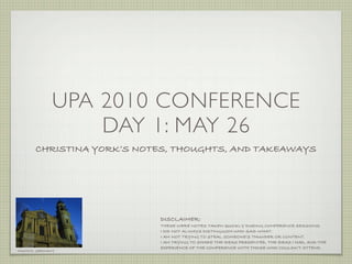 UPA 2010 CONFERENCE
                  DAY 1: MAY 26
       CHRISTINA YORK’S NOTES, THOUGHTS, AND TAKEAWAYS




                           DISCLAIMER:
                           THESE WERE NOTES TAKEN QUICKLY DURING CONFERENCE SESSIONS.
                           I DID NOT ALWAYS DISTINGUISH WHO SAID WHAT.
                           I AM NOT TRYING TO STEAL SOMEONE’S THUNDER OR CONTENT.
                           I AM TRYING TO SHARE THE IDEAS PRESENTED, THE IDEAS I HAD, AND THE
                           EXPERIENCE OF THE CONFERENCE WITH THOSE WHO COULDN’T ATTEND.
MUNICH, GERMANY
 