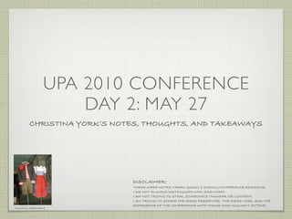 UPA 2010 CONFERENCE
                  DAY 2: MAY 27
       CHRISTINA YORK’S NOTES, THOUGHTS, AND TAKEAWAYS




                           DISCLAIMER:
                           THESE WERE NOTES TAKEN QUICKLY DURING CONFERENCE SESSIONS.
                           I DID NOT ALWAYS DISTINGUISH WHO SAID WHAT.
                           I AM NOT TRYING TO STEAL SOMEONE’S THUNDER OR CONTENT.
                           I AM TRYING TO SHARE THE IDEAS PRESENTED, THE IDEAS I HAD, AND THE
                           EXPERIENCE OF THE CONFERENCE WITH THOSE WHO COULDN’T ATTEND.
MUNICH, GERMANY
 