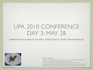 UPA 2010 CONFERENCE
                  DAY 3: MAY 28
       CHRISTINA YORK’S NOTES, THOUGHTS, AND TAKEAWAYS




                           DISCLAIMER:
                           THESE WERE NOTES TAKEN QUICKLY DURING CONFERENCE SESSIONS.
                           I DID NOT ALWAYS DISTINGUISH WHO SAID WHAT.
                           I AM NOT TRYING TO STEAL SOMEONE’S THUNDER OR CONTENT.
                           I AM TRYING TO SHARE THE IDEAS PRESENTED, THE IDEAS I HAD, AND THE
                           EXPERIENCE OF THE CONFERENCE WITH THOSE WHO COULDN’T ATTEND.
MUNICH, GERMANY
 