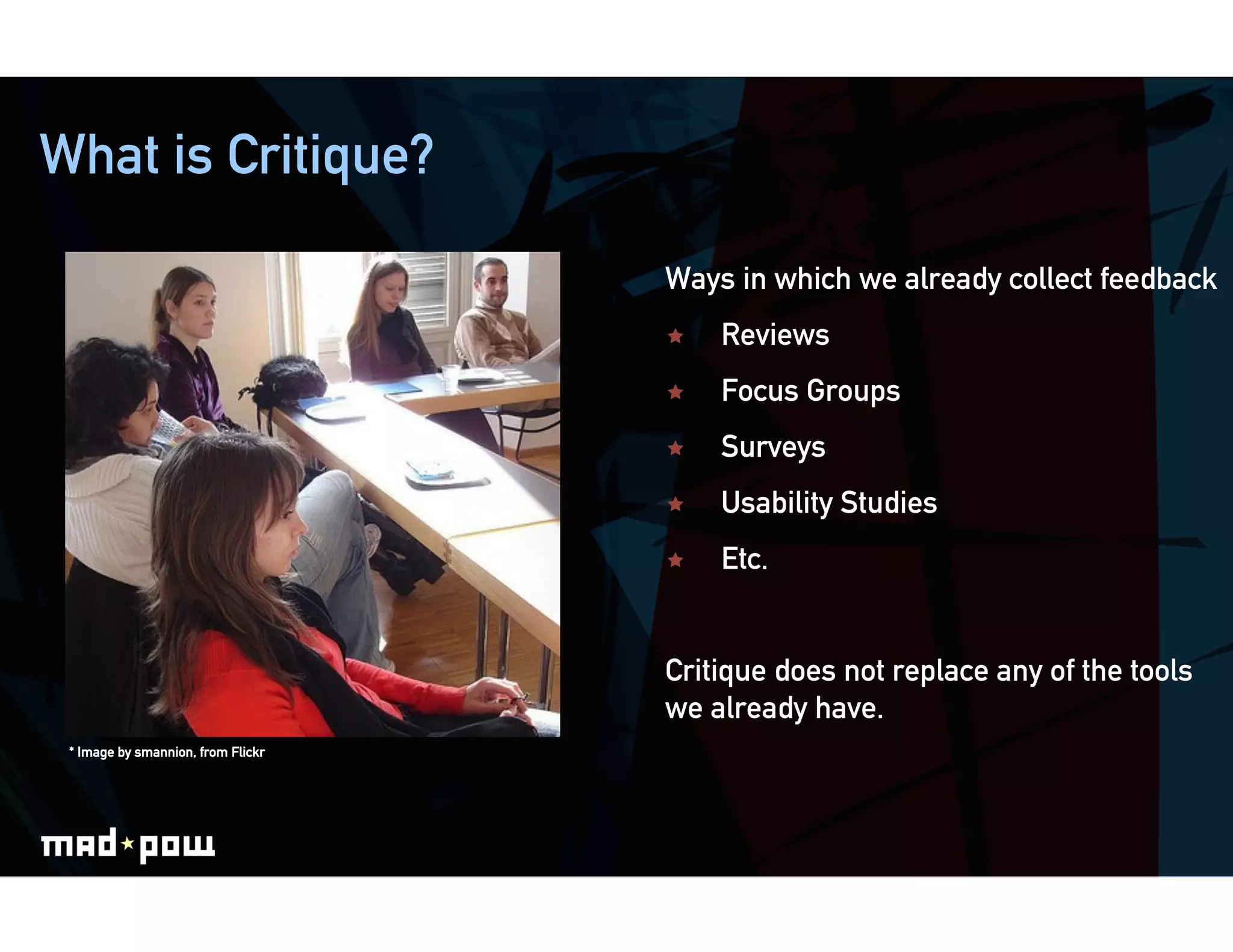 What is Critique?

                                    Ways in which we already collect feedback
                                        Reviews
                                        Focus Groups
                                        Surveys
                                        Usability Studies
                                        Etc.


                                    Critique does not replace any of the tools
                                    we already have.
 * Image by smannion, from Flickr
 