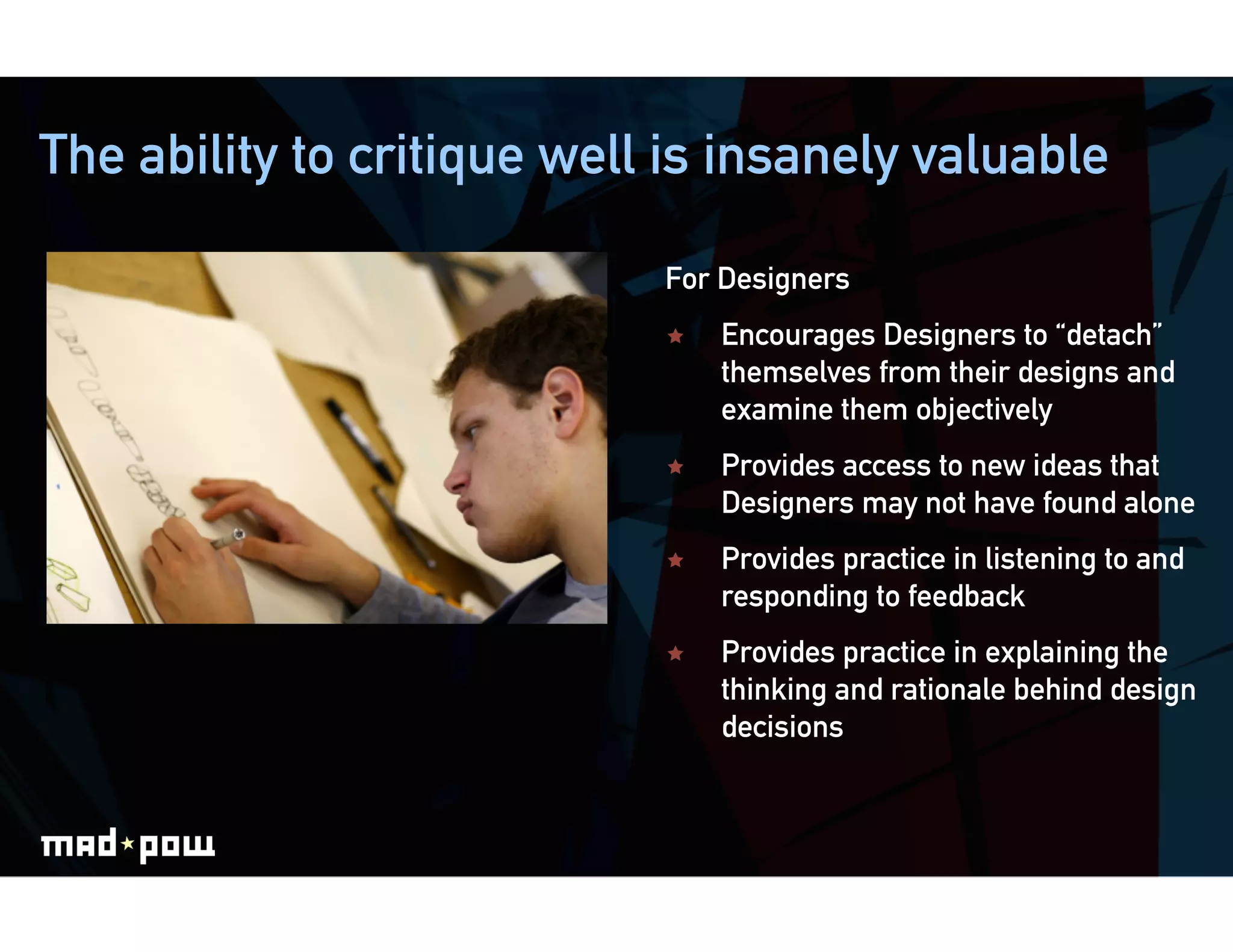 The ability to critique well is insanely valuable

                            For Designers
                                Encourages Designers to “detach”
                                 themselves from their designs and
                                 examine them objectively
                                Provides access to new ideas that
                                 Designers may not have found alone
                                Provides practice in listening to and
                                 responding to feedback
                                Provides practice in explaining the
                                 thinking and rationale behind design
                                 decisions
 
