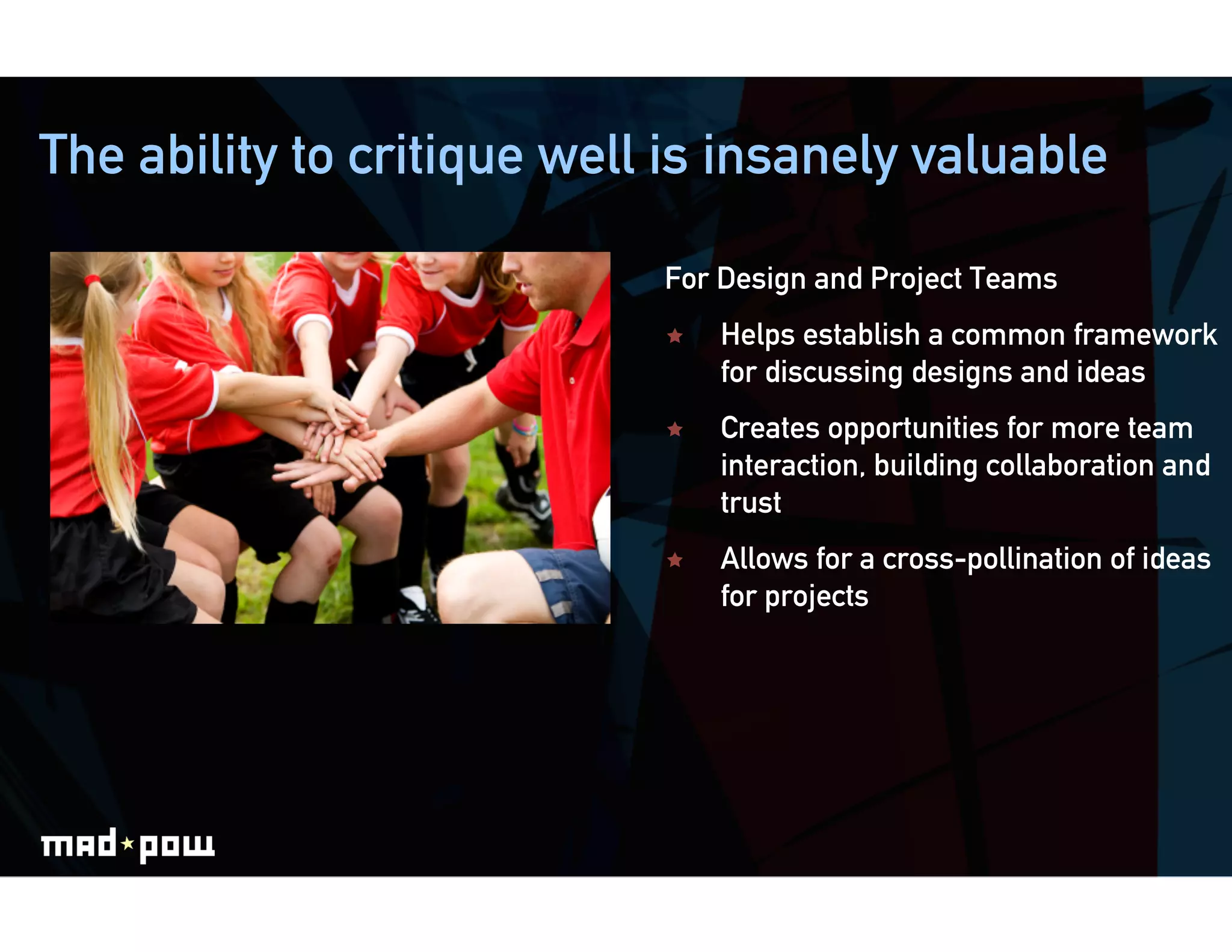 The ability to critique well is insanely valuable

                            For Design and Project Teams
                                Helps establish a common framework
                                 for discussing designs and ideas
                                Creates opportunities for more team
                                 interaction, building collaboration and
                                 trust
                                Allows for a cross-pollination of ideas
                                 for projects
 