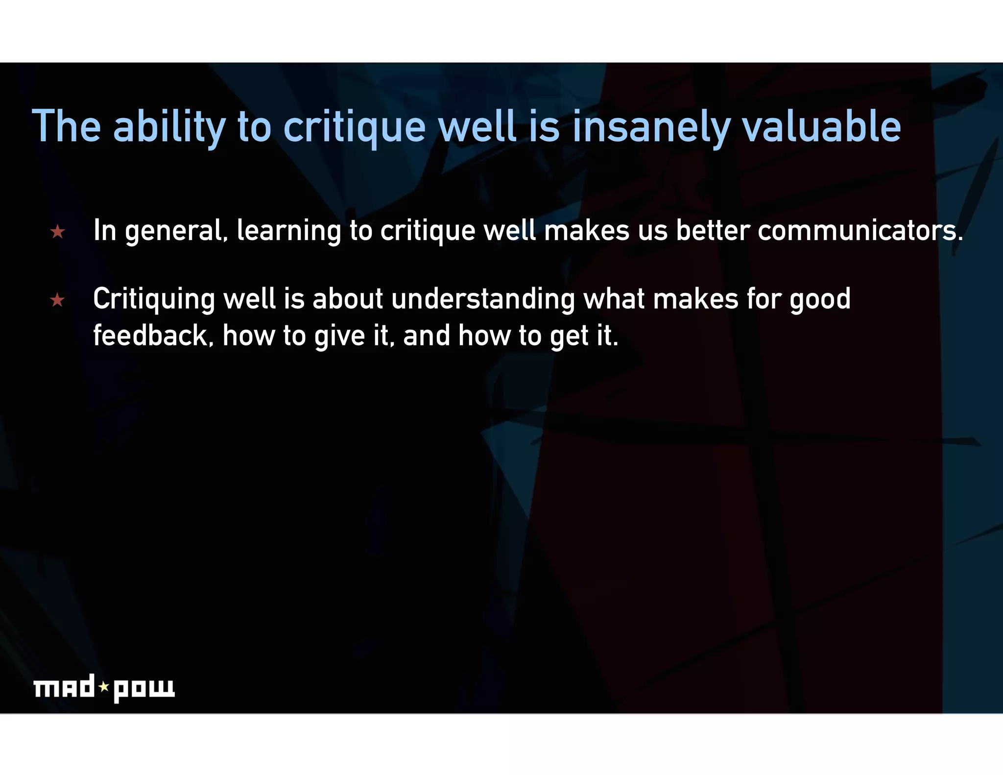 The ability to critique well is insanely valuable

    In general, learning to critique well makes us better communicators.

    Critiquing well is about understanding what makes for good
     feedback, how to give it, and how to get it.
 