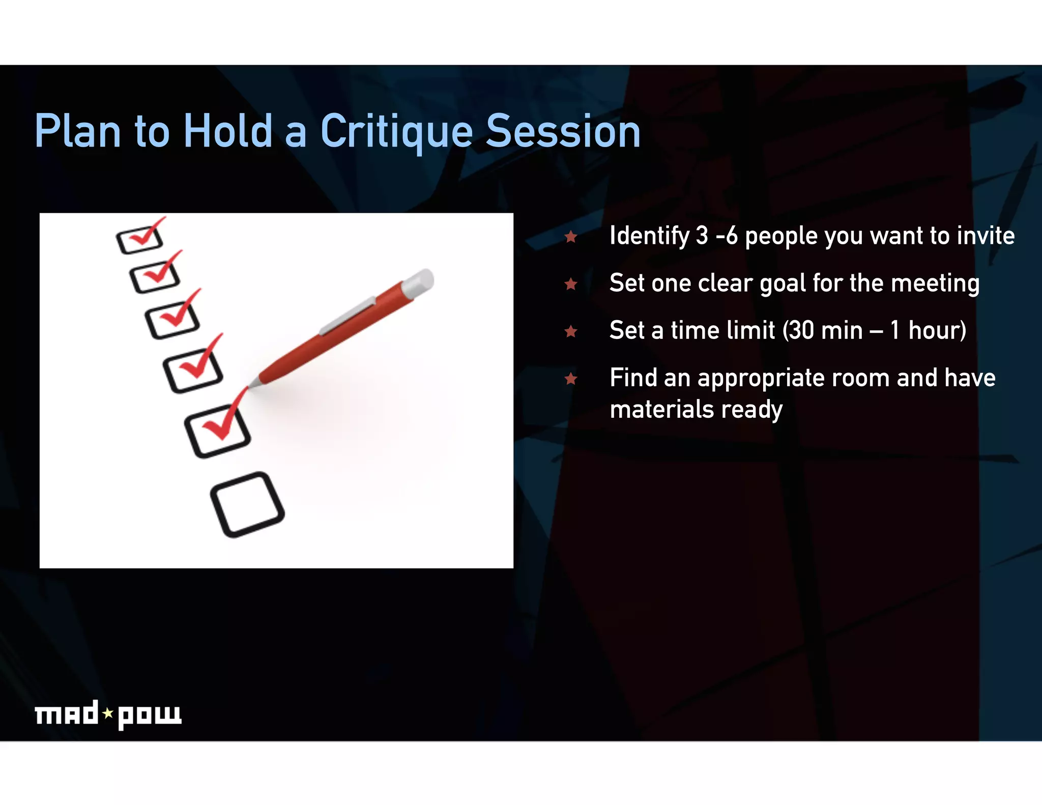 Plan to Hold a Critique Session

                              Identify 3 -6 people you want to invite
                              Set one clear goal for the meeting
                              Set a time limit (30 min – 1 hour)
                              Find an appropriate room and have
                               materials ready
 