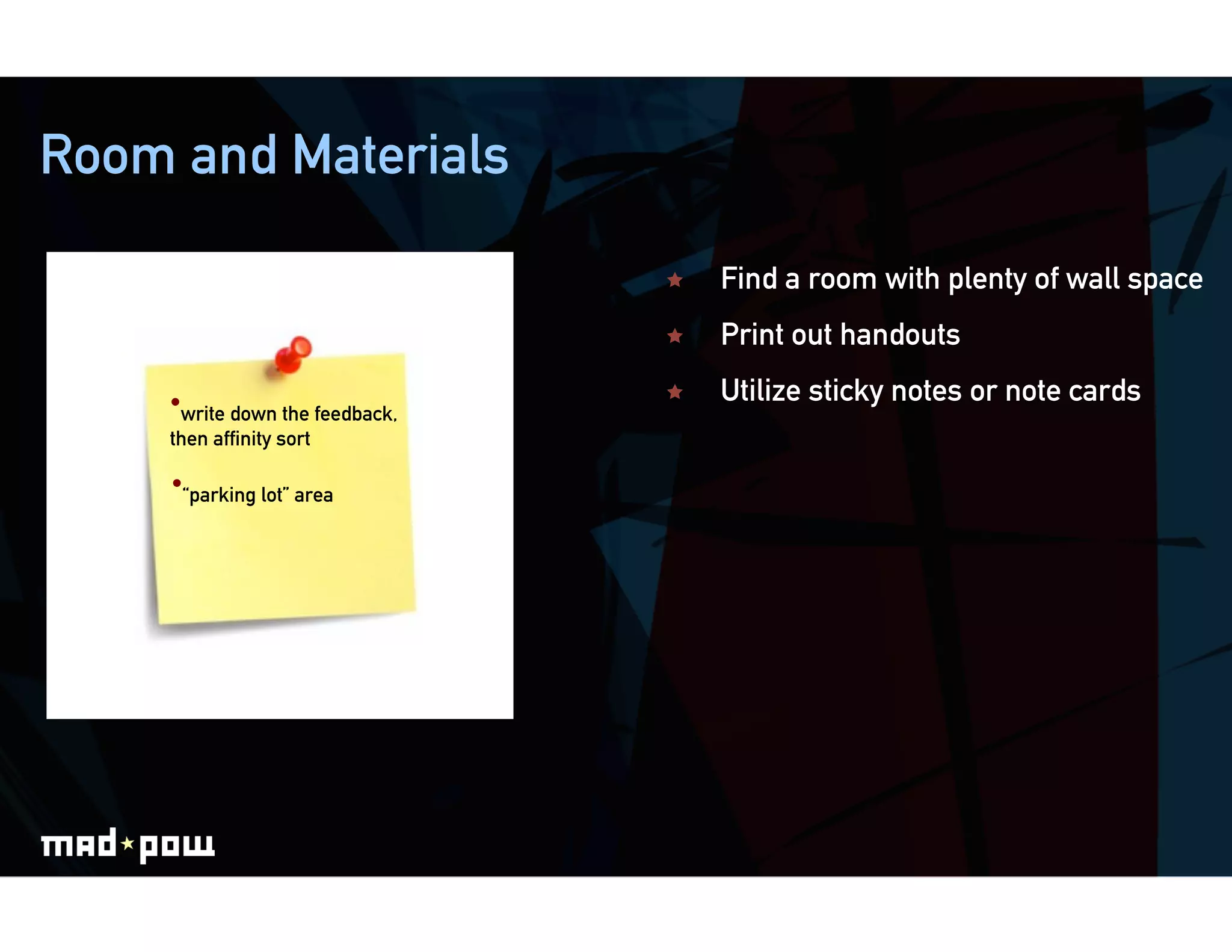 Room and Materials

                                     Find a room with plenty of wall space
                                     Print out handouts

    • write down the feedback,       Utilize sticky notes or note cards
    then afﬁnity sort

     • “parking lot” area
 