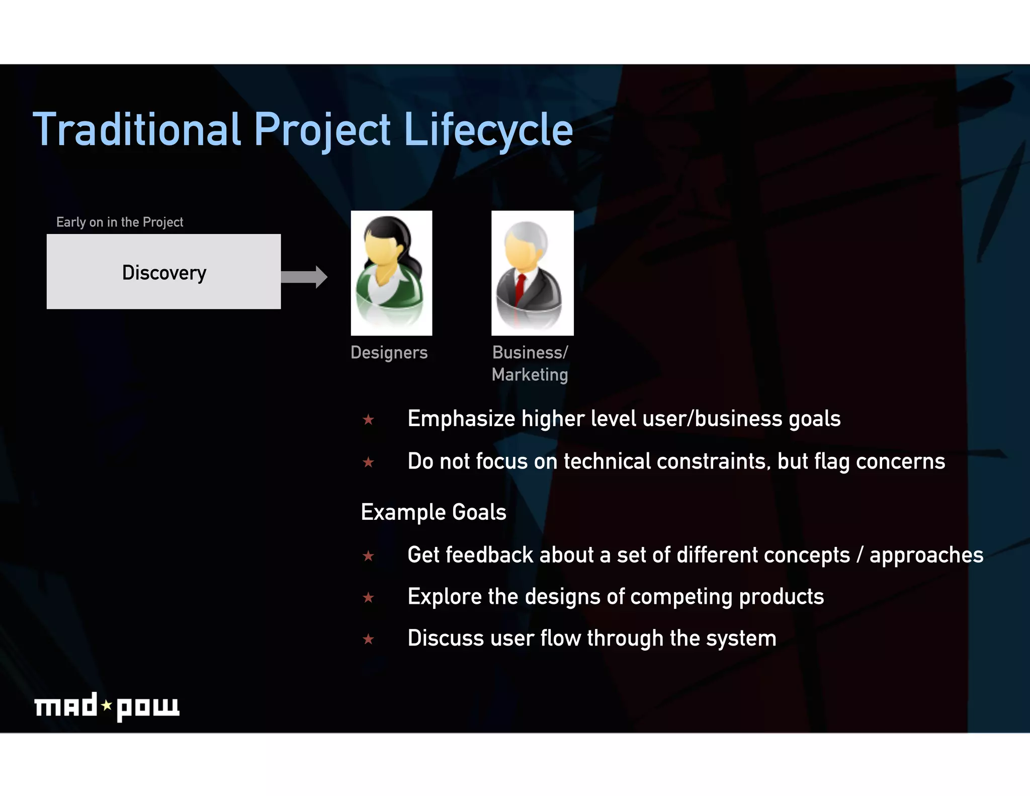 Traditional Project Lifecycle
 Early on in the Project


            Discovery


                           Designers     Business/
                                         Marketing

                                Emphasize higher level user/business goals
                                Do not focus on technical constraints, but ﬂag concerns

                            Example Goals
                                Get feedback about a set of different concepts / approaches
                                Explore the designs of competing products
                                Discuss user ﬂow through the system
 