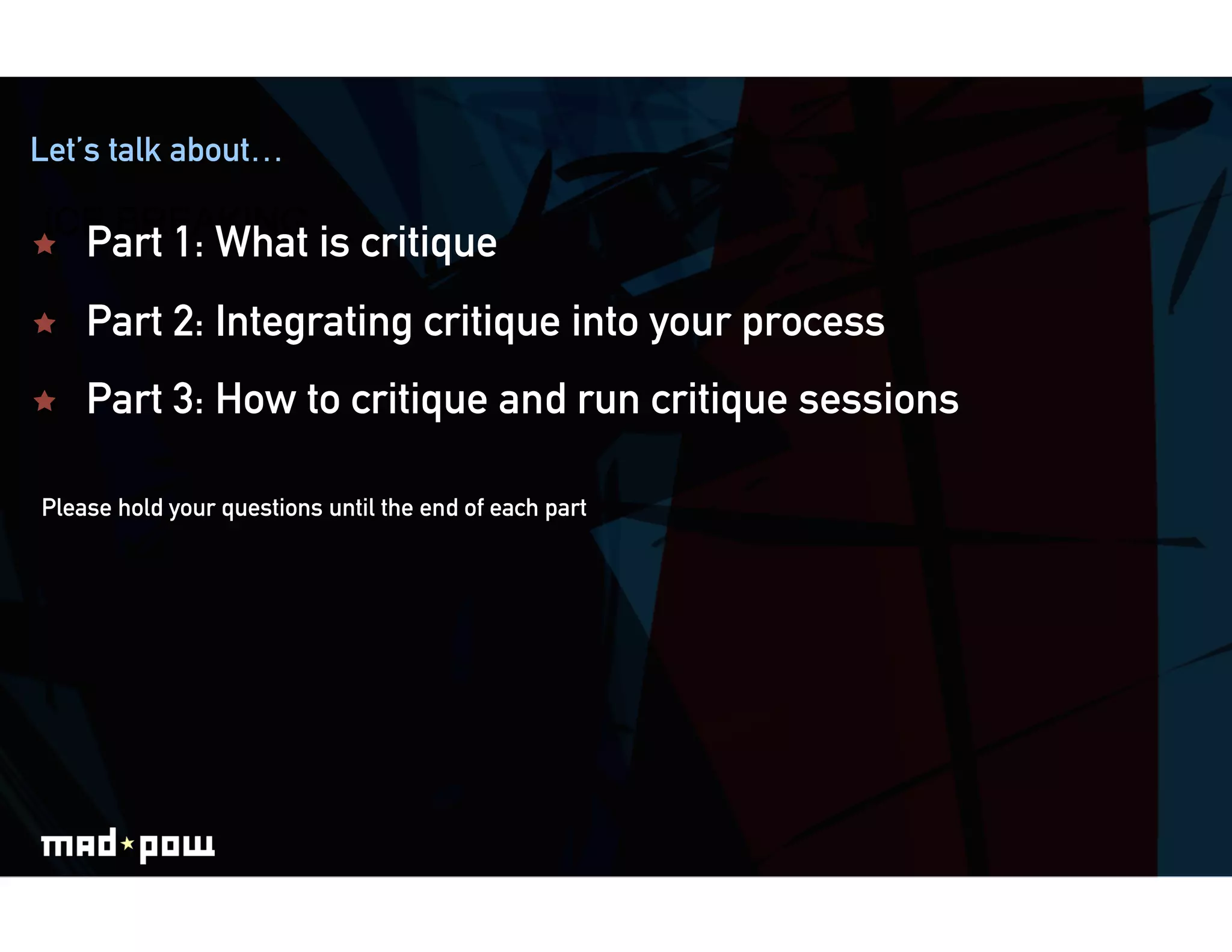 Let’s talk about…

ICE BREAKING
    Part 1: What is critique
    Part 2: Integrating critique into your process
    Part 3: How to critique and run critique sessions

Please hold your questions until the end of each part
 
