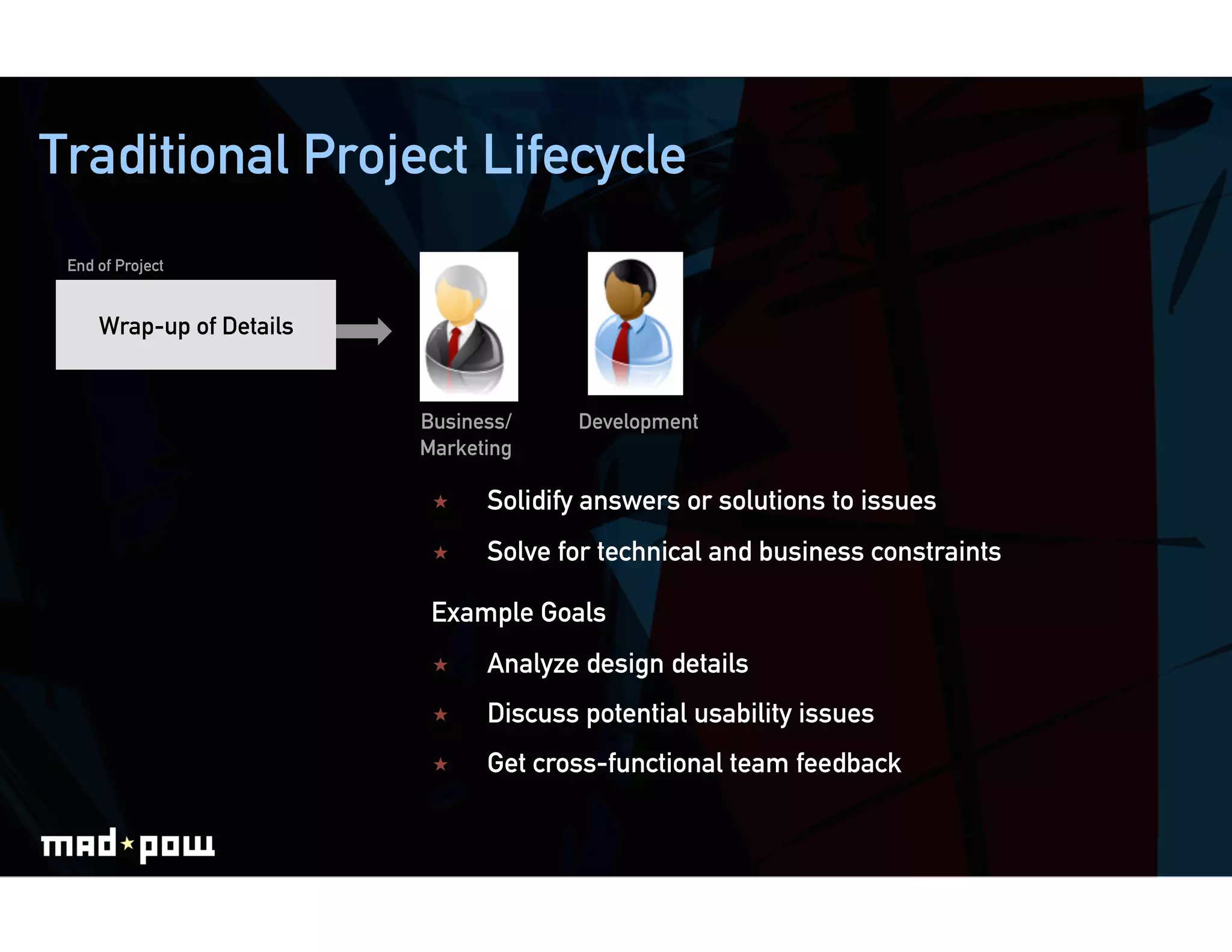 Traditional Project Lifecycle
 End of Project


     Wrap-up of Details


                          Business/     Development
                          Marketing

                               Solidify answers or solutions to issues
                               Solve for technical and business constraints

                           Example Goals
                               Analyze design details
                               Discuss potential usability issues
                               Get cross-functional team feedback
 