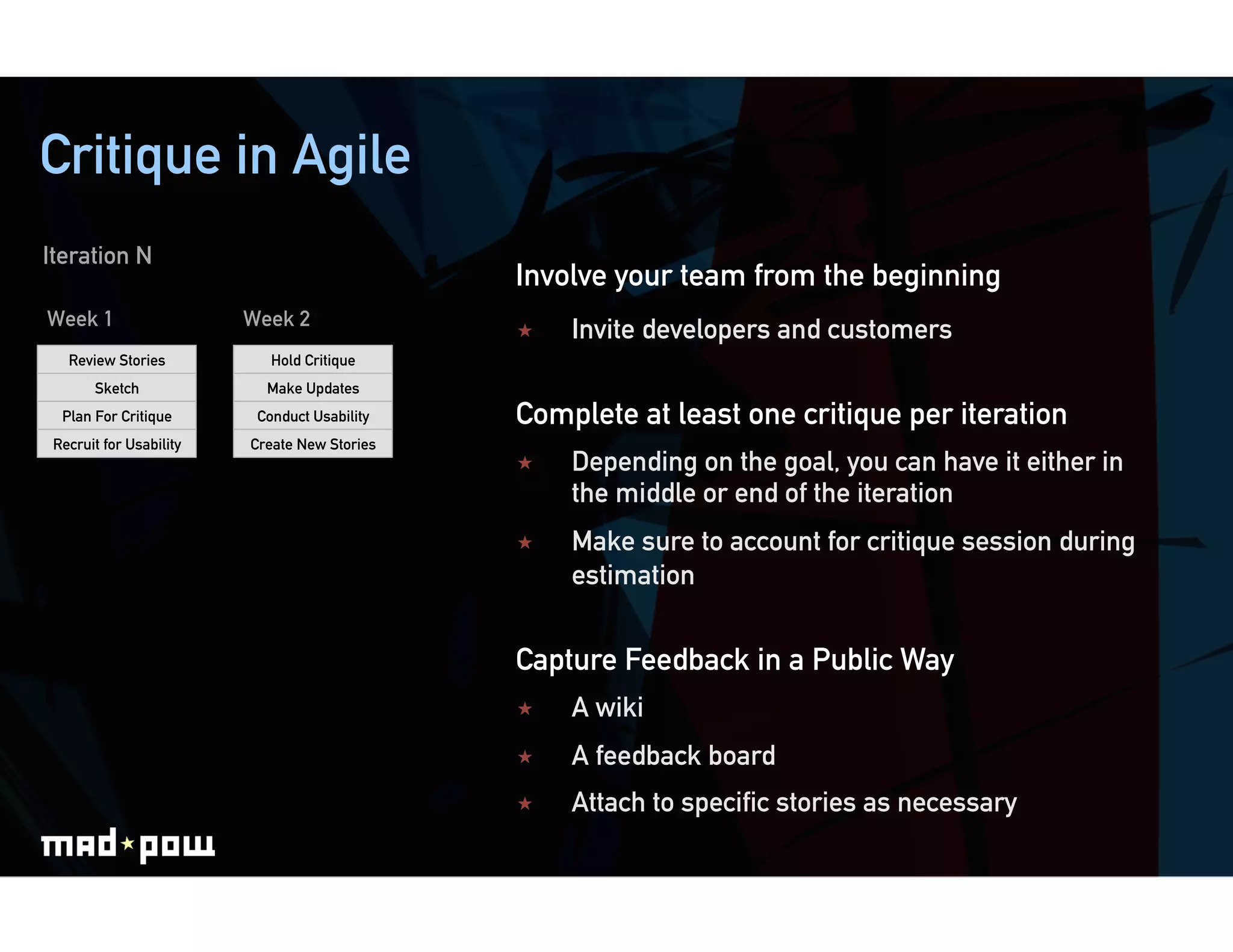 Critique in Agile
Iteration N
                                              Involve your team from the beginning
Week 1                   Week 2
                                                  Invite developers and customers
   Review Stories           Hold Critique
       Sketch              Make Updates
  Plan For Critique       Conduct Usability   Complete at least one critique per iteration
 Recruit for Usability   Create New Stories
                                                  Depending on the goal, you can have it either in
                                                   the middle or end of the iteration
                                                  Make sure to account for critique session during
                                                   estimation


                                              Capture Feedback in a Public Way
                                                  A wiki
                                                  A feedback board
                                                  Attach to speciﬁc stories as necessary
 