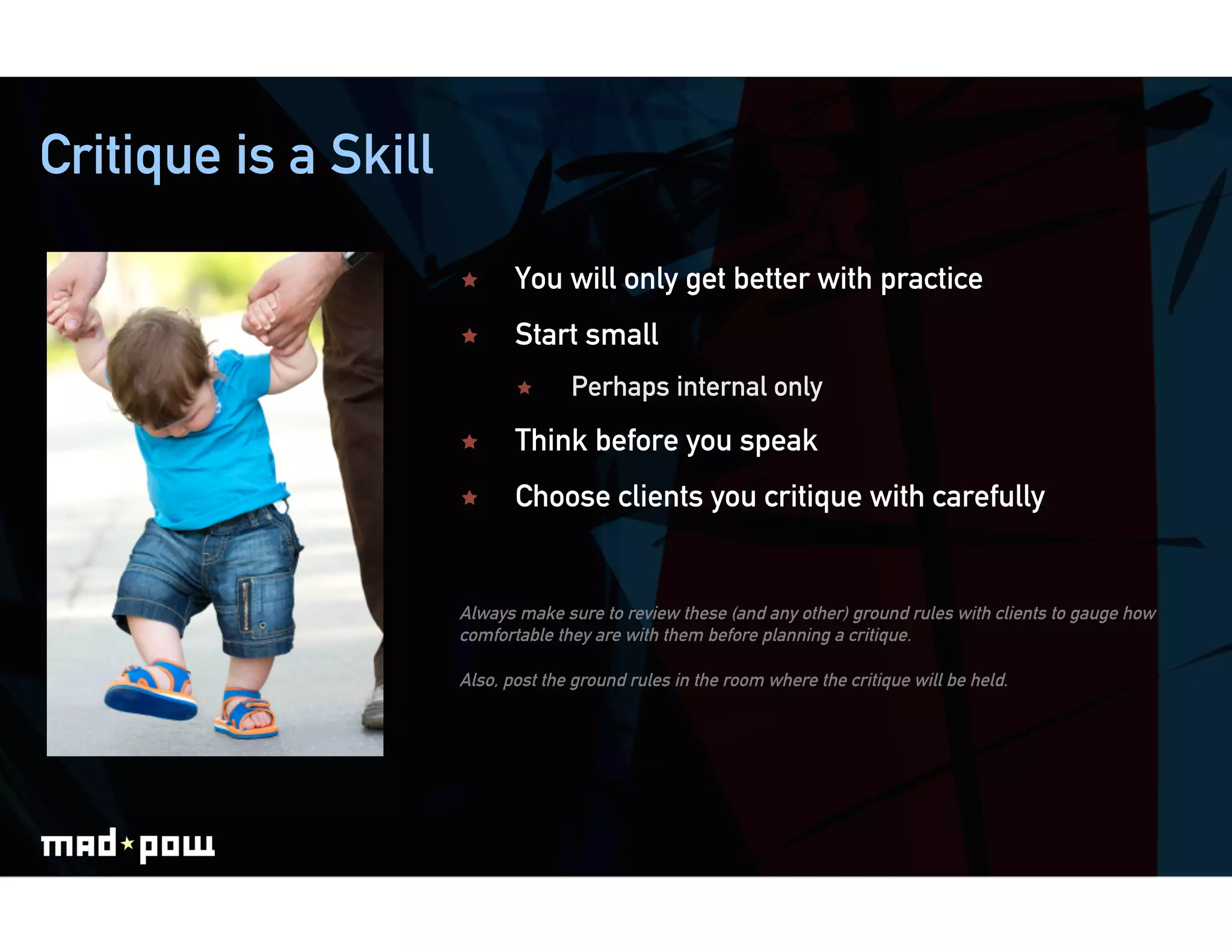 Critique is a Skill

                            You will only get better with practice
                            Start small
                                   Perhaps internal only
                            Think before you speak
                            Choose clients you critique with carefully


                      Always make sure to review these (and any other) ground rules with clients to gauge how
                      comfortable they are with them before planning a critique.

                      Also, post the ground rules in the room where the critique will be held.
 
