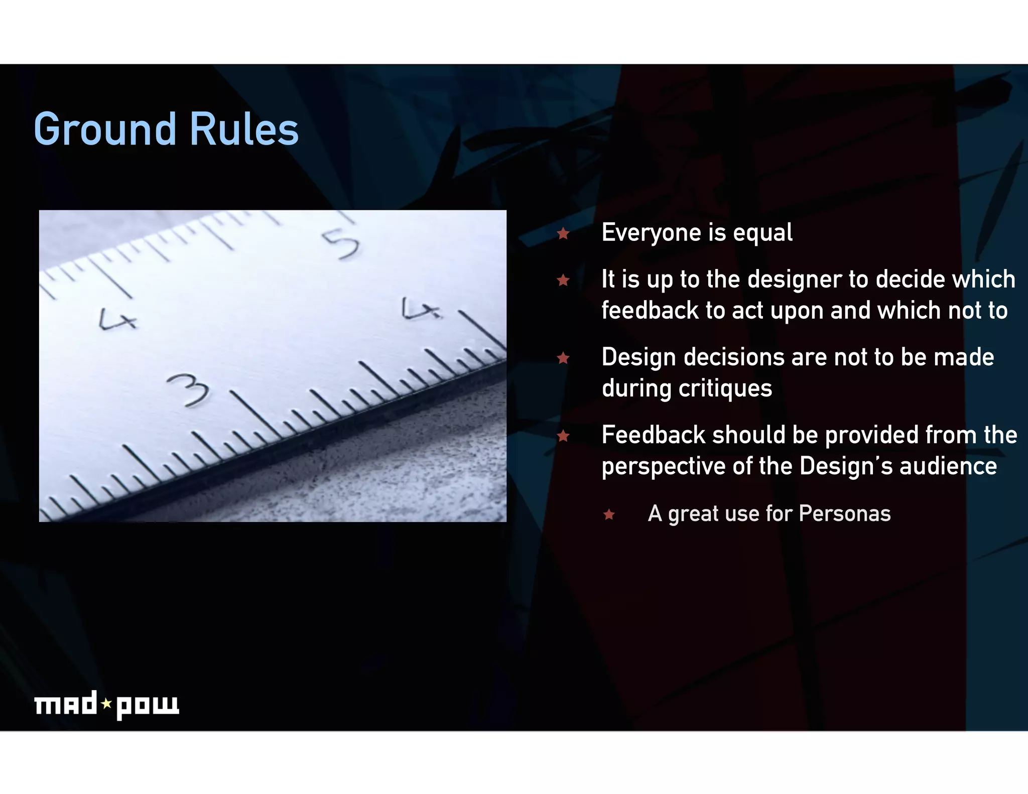 Ground Rules

                   Everyone is equal
                   It is up to the designer to decide which
                    feedback to act upon and which not to
                   Design decisions are not to be made
                    during critiques
                   Feedback should be provided from the
                    perspective of the Design’s audience
                        A great use for Personas
 