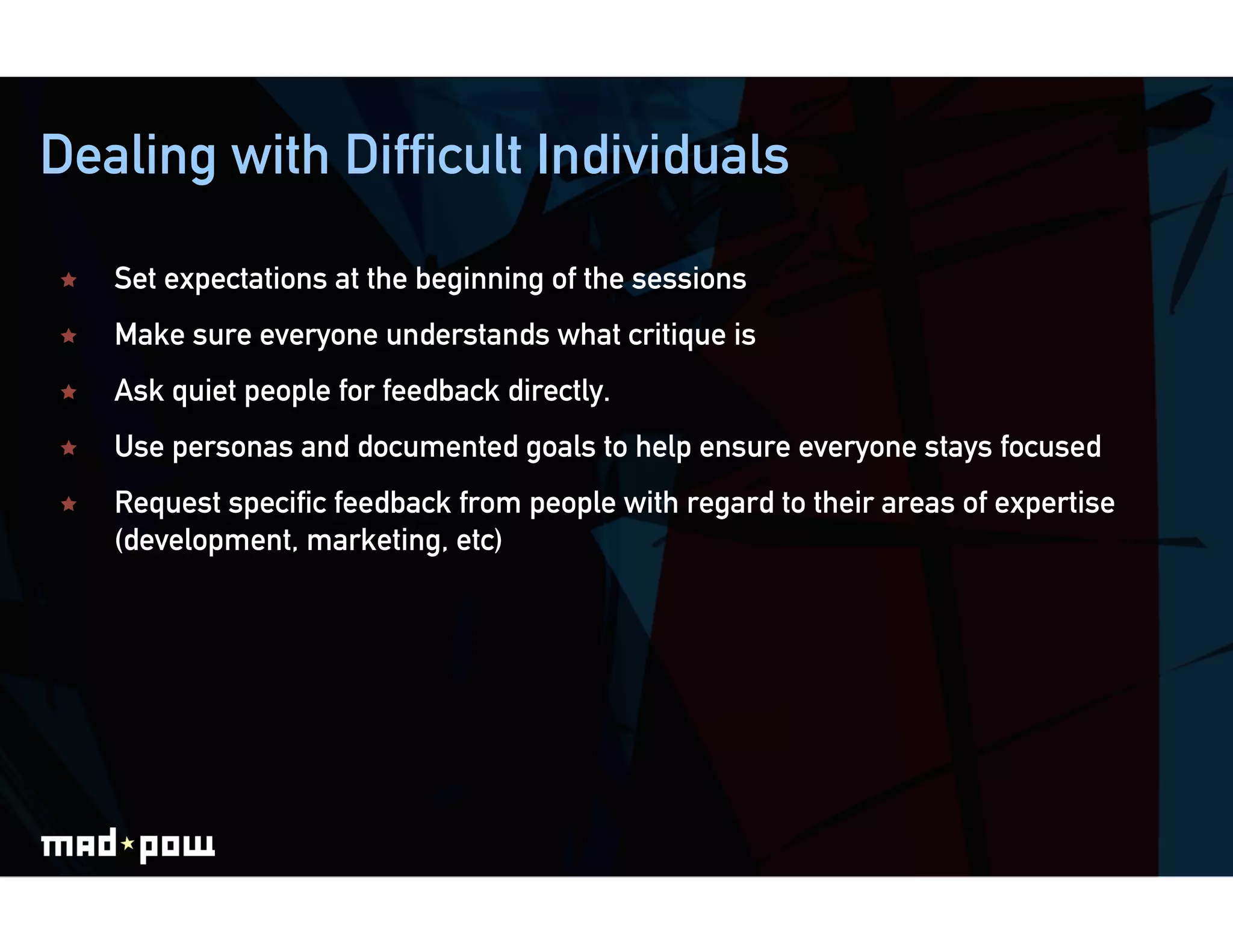 Dealing with Difficult Individuals

    Set expectations at the beginning of the sessions
    Make sure everyone understands what critique is
    Ask quiet people for feedback directly.
    Use personas and documented goals to help ensure everyone stays focused
    Request specific feedback from people with regard to their areas of expertise
     (development, marketing, etc)
 