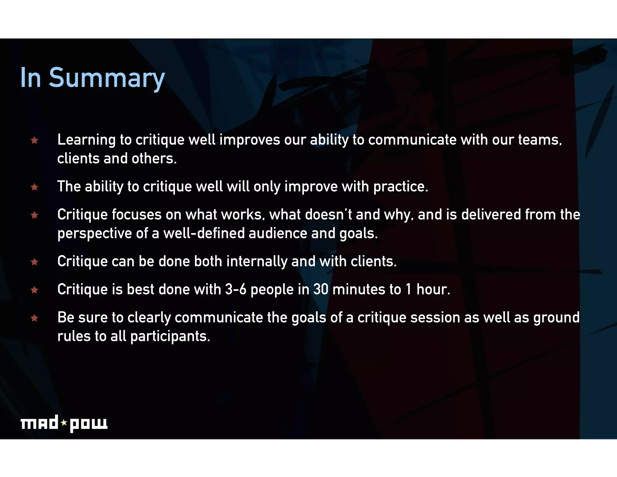 In Summary

    Learning to critique well improves our ability to communicate with our teams,
     clients and others.
    The ability to critique well will only improve with practice.
    Critique focuses on what works, what doesn’t and why, and is delivered from the
     perspective of a well-defined audience and goals.
    Critique can be done both internally and with clients.
    Critique is best done with 3-6 people in 30 minutes to 1 hour.
    Be sure to clearly communicate the goals of a critique session as well as ground
     rules to all participants.
 