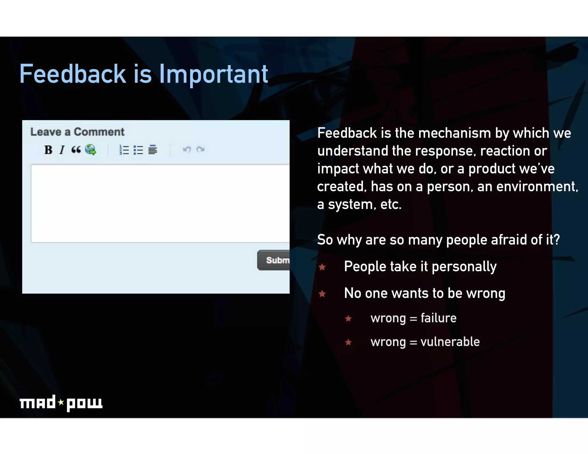 Feedback is Important

                        Feedback is the mechanism by which we
                        understand the response, reaction or
                        impact what we do, or a product we’ve
                        created, has on a person, an environment,
                        a system, etc.

                        So why are so many people afraid of it?
                            People take it personally
                            No one wants to be wrong
                                 wrong = failure
                                 wrong = vulnerable
 