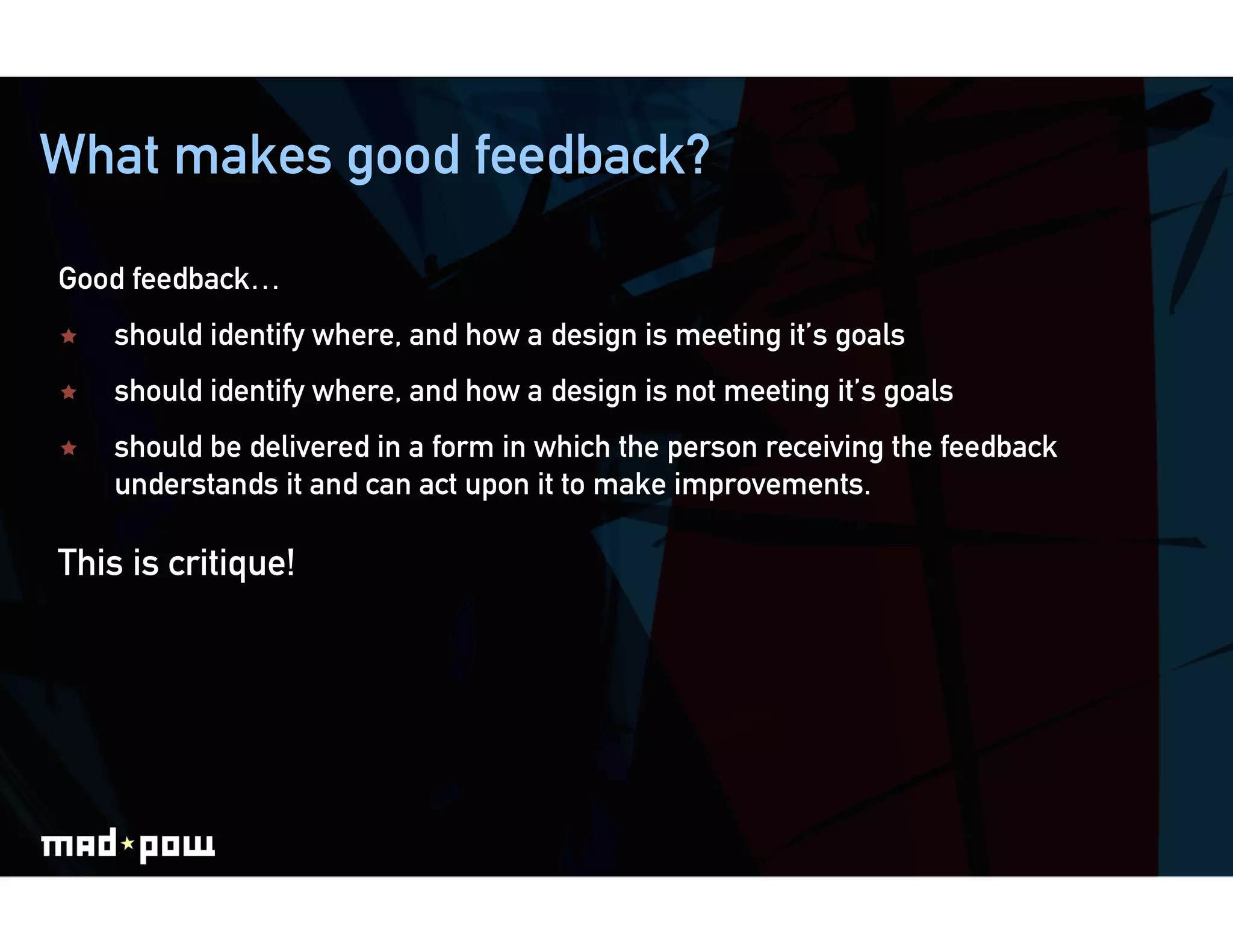 What makes good feedback?

Good feedback…
    should identify where, and how a design is meeting it’s goals
    should identify where, and how a design is not meeting it’s goals
    should be delivered in a form in which the person receiving the feedback
     understands it and can act upon it to make improvements.

This is critique!
 