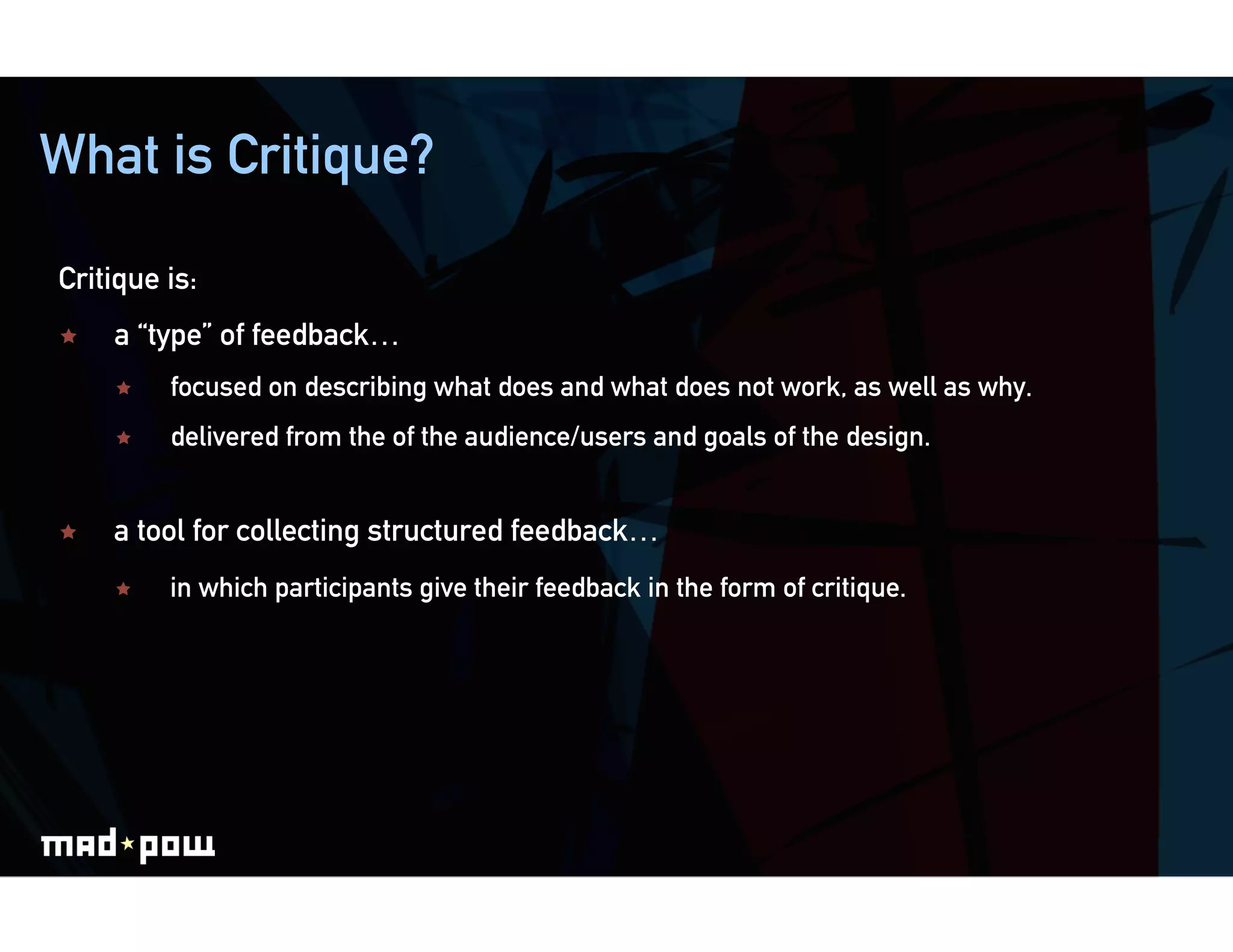 What is Critique?

Critique is:
    a “type” of feedback…
         focused on describing what does and what does not work, as well as why.
         delivered from the of the audience/users and goals of the design.


    a tool for collecting structured feedback…
         in which participants give their feedback in the form of critique.
 