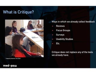 What is Critique?

                                    Ways in which we already collect feedback
                                        Reviews
                                        Focus Groups
                                        Surveys
                                        Usability Studies
                                        Etc.


                                    Critique does not replace any of the tools
                                    we already have.
 * Image by smannion, from Flickr
 