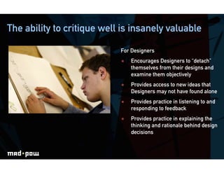 The ability to critique well is insanely valuable

                            For Designers
                                Encourages Designers to “detach”
                                 themselves from their designs and
                                 examine them objectively
                                Provides access to new ideas that
                                 Designers may not have found alone
                                Provides practice in listening to and
                                 responding to feedback
                                Provides practice in explaining the
                                 thinking and rationale behind design
                                 decisions
 