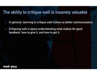 The ability to critique well is insanely valuable

    In general, learning to critique well makes us better communicators.

    Critiquing well is about understanding what makes for good
     feedback, how to give it, and how to get it.
 