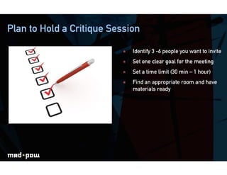 Plan to Hold a Critique Session

                              Identify 3 -6 people you want to invite
                              Set one clear goal for the meeting
                              Set a time limit (30 min – 1 hour)
                              Find an appropriate room and have
                               materials ready
 