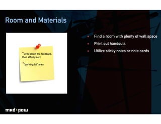 Room and Materials

                                     Find a room with plenty of wall space
                                     Print out handouts

    • write down the feedback,       Utilize sticky notes or note cards
    then afﬁnity sort

     • “parking lot” area
 