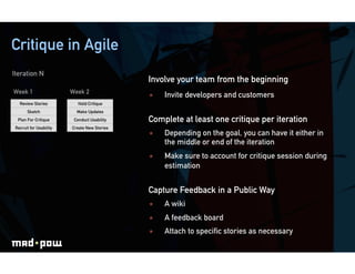 Critique in Agile
Iteration N
                                              Involve your team from the beginning
Week 1                   Week 2
                                                  Invite developers and customers
   Review Stories           Hold Critique
       Sketch              Make Updates
  Plan For Critique       Conduct Usability   Complete at least one critique per iteration
 Recruit for Usability   Create New Stories
                                                  Depending on the goal, you can have it either in
                                                   the middle or end of the iteration
                                                  Make sure to account for critique session during
                                                   estimation


                                              Capture Feedback in a Public Way
                                                  A wiki
                                                  A feedback board
                                                  Attach to speciﬁc stories as necessary
 