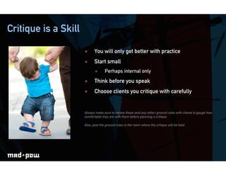Critique is a Skill

                            You will only get better with practice
                            Start small
                                   Perhaps internal only
                            Think before you speak
                            Choose clients you critique with carefully


                      Always make sure to review these (and any other) ground rules with clients to gauge how
                      comfortable they are with them before planning a critique.

                      Also, post the ground rules in the room where the critique will be held.
 