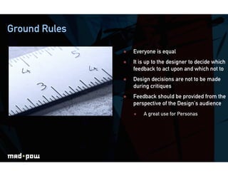 Ground Rules

                   Everyone is equal
                   It is up to the designer to decide which
                    feedback to act upon and which not to
                   Design decisions are not to be made
                    during critiques
                   Feedback should be provided from the
                    perspective of the Design’s audience
                        A great use for Personas
 