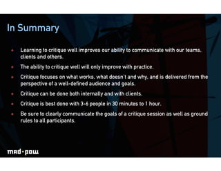 In Summary

    Learning to critique well improves our ability to communicate with our teams,
     clients and others.
    The ability to critique well will only improve with practice.
    Critique focuses on what works, what doesn’t and why, and is delivered from the
     perspective of a well-defined audience and goals.
    Critique can be done both internally and with clients.
    Critique is best done with 3-6 people in 30 minutes to 1 hour.
    Be sure to clearly communicate the goals of a critique session as well as ground
     rules to all participants.
 