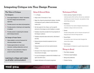 Integrating Critique into Your Design Process
 The Value of Critique                                 Setup & Ground Rules                                         Techniques & Tools
 For Designers                                          3 - 6 People                                                Active Listening / Question for Clarity
                                                                                                                      Listening requires effort and focus. Be sure you understand
    Encourages Designers to “detach” themselves         Keep it short. 30 minutes to 1 hour.
                                                                                                                      everything you’ve heard. If you don’t, ask questions to help
    from their designs and examine them
                                                        Begin the critique by presenting the design, including       clarify things until you do.
    objectively
                                                         its background, goals, problems and the decisions
    Provides access to new ideas and perspectives        made so far.
                                                                                                                     Moderators
                                                                                                                      Use moderators if you need to. Designers should learn to
    Provides practice in listening to and responding    Set clear goals for the critique, such as speci c            moderate a critique on their own over time.
    to feedback                                          elements of the design on which feedback is needed.
                                                                                                                     Quotas
    Provides practice in explaining the rationale       Feedback should be provided from the perspective of          Consider setting quotas, such as: everyone must point out 2
    behind design decisions                              the Design’s audience.
                                                                                                                      things that work well and 3 things that don’t.

                                                        Feedback should be about what works, what doesn’t
 For Design & Project Teams                                                                                          Round-Robin
                                                         and why.
                                                                                                                      Go around the room in the same order throughout the
    Helps establish a common framework for
                                                        Design decisions should be explained, but not                course of the critique.
    discussing designs and ideas
                                                         “defended.”
                                                                                                                     Direct Inquiry
    Creates opportunities for more team
                                                        Design decisions are not to be made during the               Ask individuals for feedback on a speci c design element.
    interaction, building collaboration and trust
                                                         critique.
    Allows for a cross-pollination of ideas for                                                                     Things to Avoid
                                                        Everyone in the critique is equal. Organizational
    projects leading to better designs                                                                               Poor Body Language
                                                         hierarchies do not apply.
                                                                                                                     Preference based feedback
                                                        It is up to the designer to decide which feedback to act
 Learning to critique well makes                         upon and which not to.                                      Being overly defensive
 us all better communicators!                           Update individuals as the project progresses.               Problem Solving



                                                       27 Congress St. Portsmouth, NH 03801          603.436.7177         www.madpow.net                solutions@madpow.net
 
