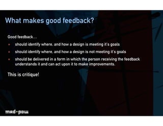 What makes good feedback?

Good feedback…
    should identify where, and how a design is meeting it’s goals
    should identify where, and how a design is not meeting it’s goals
    should be delivered in a form in which the person receiving the feedback
     understands it and can act upon it to make improvements.

This is critique!
 